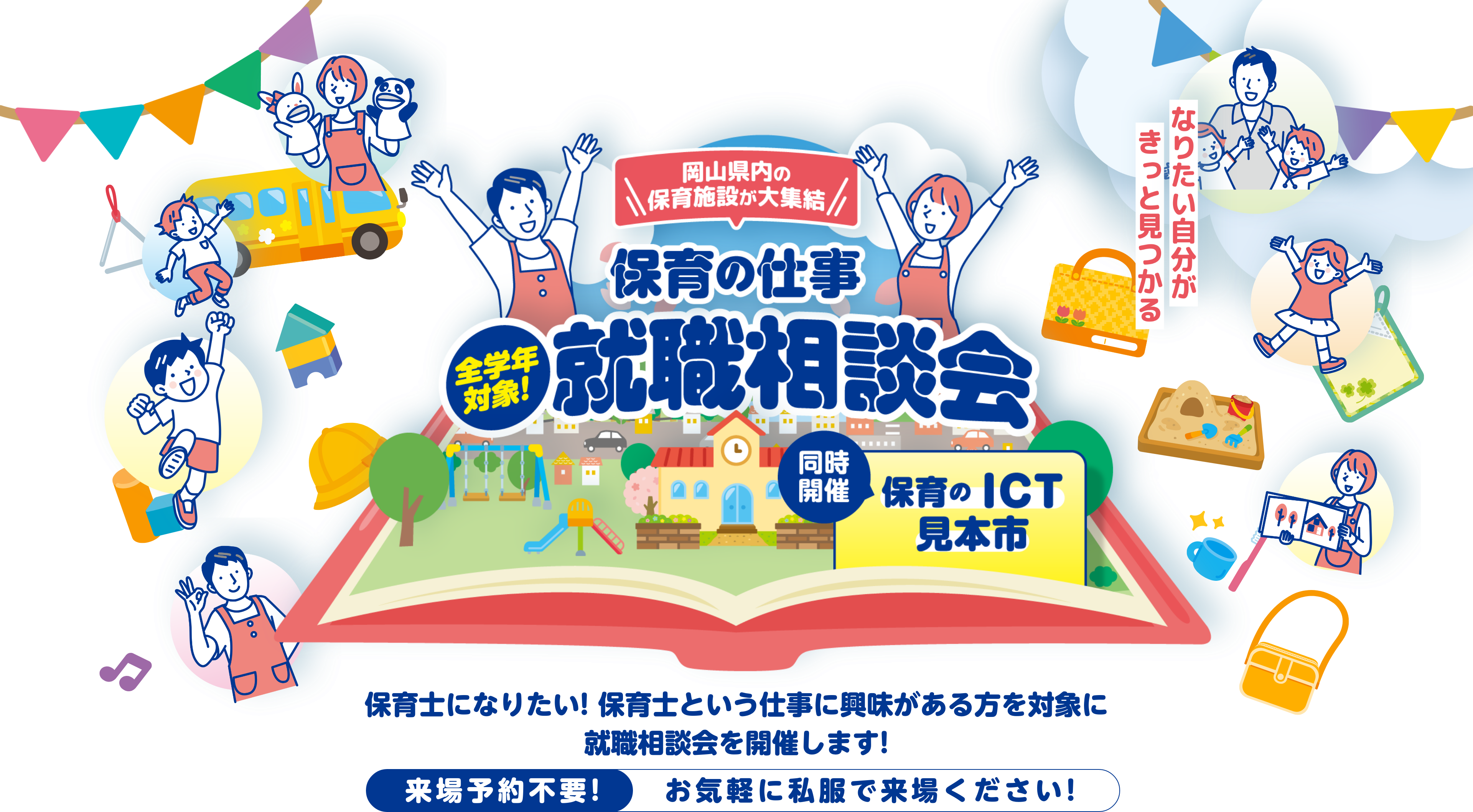 岡山県内の保育施設が大集結 保育の仕事 全学年対象！就職相談会 保育のICT見本市同時開催 保育士になりたい!保育士という仕事に興味がある方を対象に就職相談会を開催します!来場予約不要!お気軽に私服で来場ください!